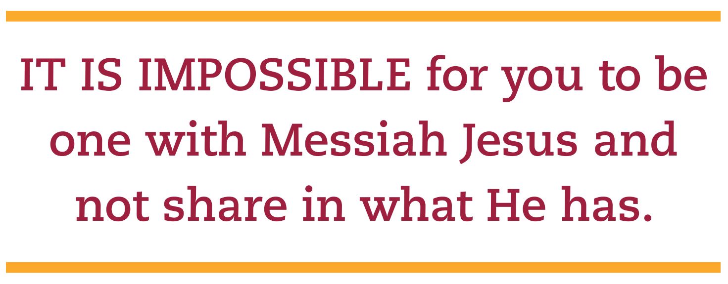 It is impossible for you to be one with Messiah Jesus and not share in what He has.